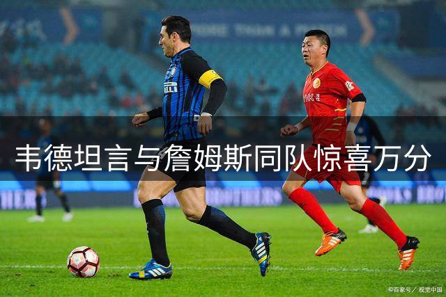 韦德坦言与詹姆斯同队惊喜万分